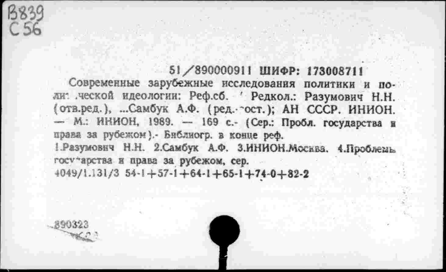 ﻿бед С56
51/890000911 ШИФР: 173008711
Современные зарубежные исследования политики и поли- .ческой идеологии: Реф.сб. ' Редкол.: Разумович Н.Н. (отв.ред.), ...Самбук А.Ф. (ред. ’ост.); АН СССР. ИНИОН.
— М.: ИНИОН, 1989. — 169 с.- (Сер.: Пробл. государства в права за рубежом).- Библиогр. в конце реф.
! .Разумович Н.Н. 2.Самбук А.Ф. З.ИНИОН.Моснва. 4.Проблеаь государства и права за рубежом, сер.
4049/1.131/3 54-1+57-1+64-1+65-1+74-0+82-2
,890323